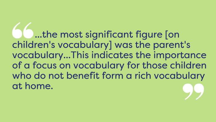 quote from oftsed document. The most significant figure on children's vocabulary was the parent's vocabulary...this indicates the importance of a focus on vocabulary for those children who do not benefit from a rich vocabulary at home